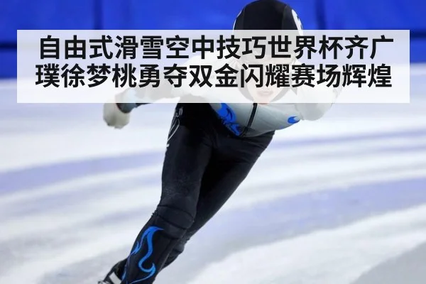 自由式滑雪空中技巧世界杯齐广璞徐梦桃勇夺双金闪耀赛场辉煌
